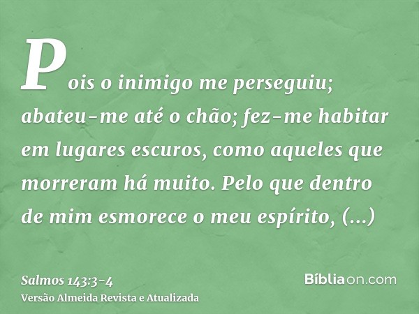 Pois o inimigo me perseguiu; abateu-me até o chão; fez-me habitar em lugares escuros, como aqueles que morreram há muito.Pelo que dentro de mim esmorece o meu e