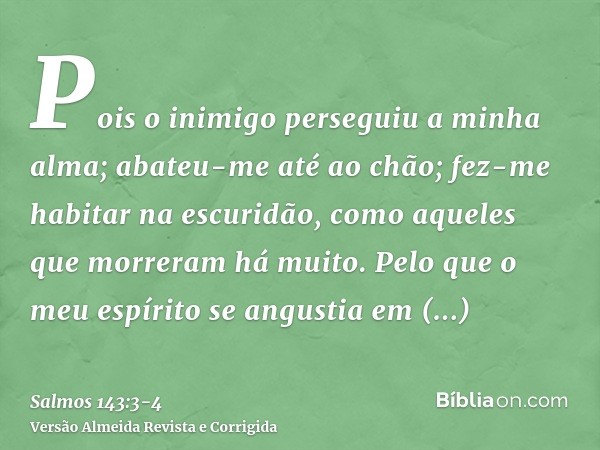 Pois o inimigo perseguiu a minha alma; abateu-me até ao chão; fez-me habitar na escuridão, como aqueles que morreram há muito.Pelo que o meu espírito se angusti