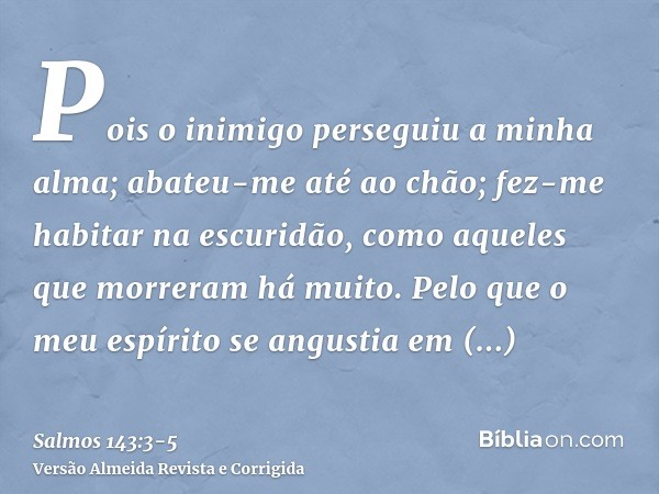 Pois o inimigo perseguiu a minha alma; abateu-me até ao chão; fez-me habitar na escuridão, como aqueles que morreram há muito.Pelo que o meu espírito se angusti