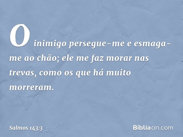 O inimigo persegue-me
e esmaga-me ao chão;
ele me faz morar nas trevas,
como os que há muito morreram. -- Salmo 143:3