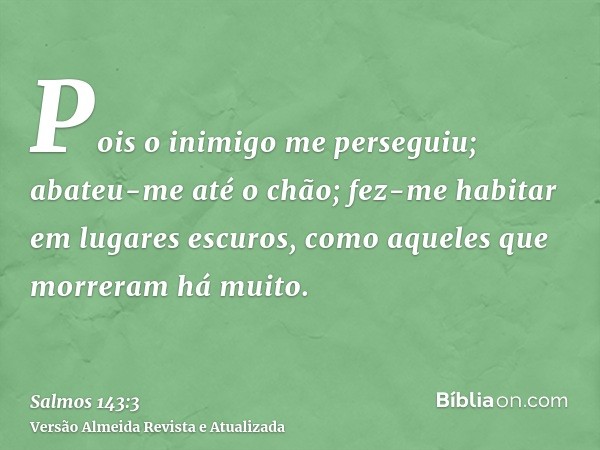 Pois o inimigo me perseguiu; abateu-me até o chão; fez-me habitar em lugares escuros, como aqueles que morreram há muito.