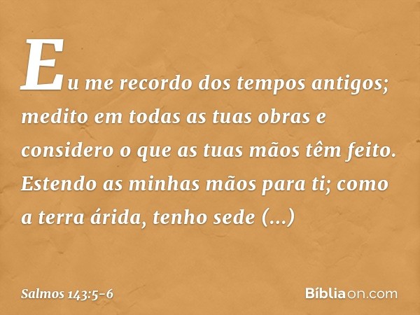 Eu me recordo dos tempos antigos;
medito em todas as tuas obras
e considero o que as tuas mãos têm feito. Estendo as minhas mãos para ti;
como a terra árida, te