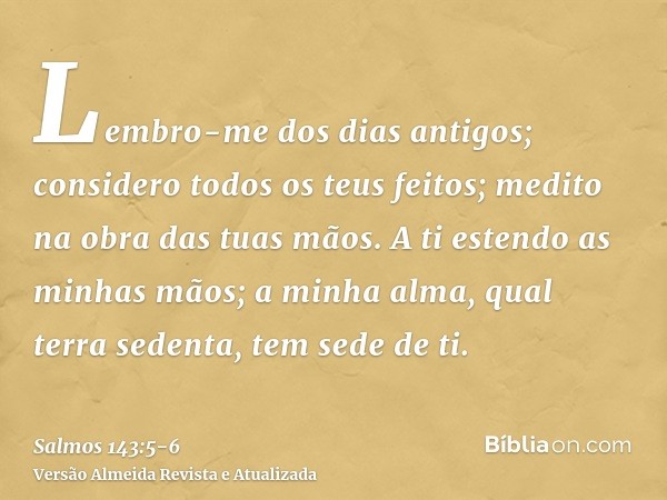 Lembro-me dos dias antigos; considero todos os teus feitos; medito na obra das tuas mãos.A ti estendo as minhas mãos; a minha alma, qual terra sedenta, tem sede