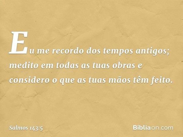 Eu me recordo dos tempos antigos;
medito em todas as tuas obras
e considero o que as tuas mãos têm feito. -- Salmo 143:5