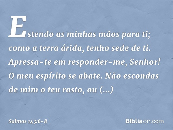 Estendo as minhas mãos para ti;
como a terra árida, tenho sede de ti. Apressa-te em responder-me, Senhor!
O meu espírito se abate.
Não escondas de mim o teu ros