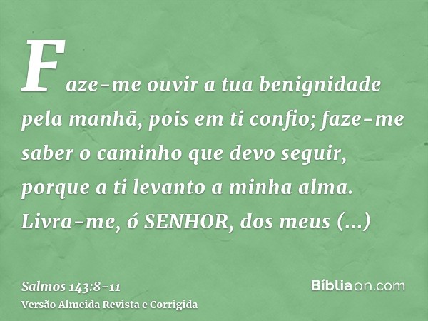 Faze-me ouvir a tua benignidade pela manhã, pois em ti confio; faze-me saber o caminho que devo seguir, porque a ti levanto a minha alma.Livra-me, ó SENHOR, dos