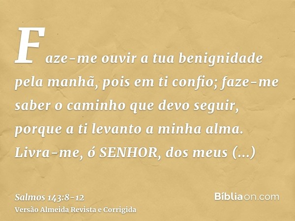 Faze-me ouvir a tua benignidade pela manhã, pois em ti confio; faze-me saber o caminho que devo seguir, porque a ti levanto a minha alma.Livra-me, ó SENHOR, dos