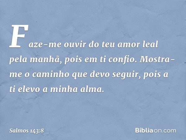 Faze-me ouvir do teu amor leal pela manhã,
pois em ti confio.
Mostra-me o caminho que devo seguir,
pois a ti elevo a minha alma. -- Salmo 143:8