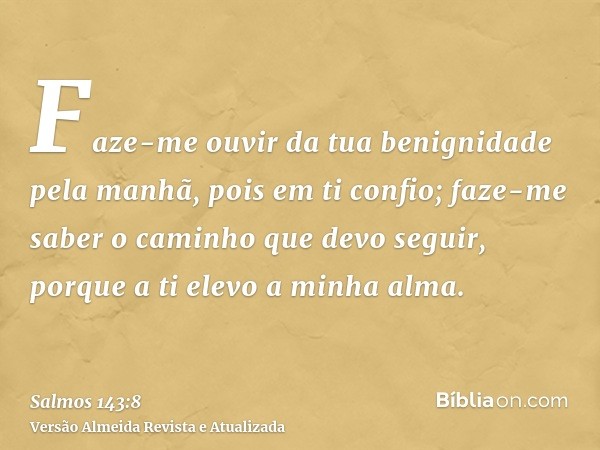 Faze-me ouvir da tua benignidade pela manhã, pois em ti confio; faze-me saber o caminho que devo seguir, porque a ti elevo a minha alma.