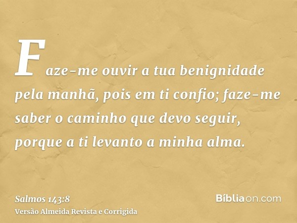 Faze-me ouvir a tua benignidade pela manhã, pois em ti confio; faze-me saber o caminho que devo seguir, porque a ti levanto a minha alma.