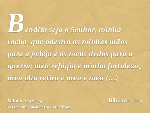 Bendito seja o Senhor, minha rocha, que adestra as minhas mãos para a peleja e os meus dedos para a guerra;meu refúgio e minha fortaleza, meu alto retiro e meu 