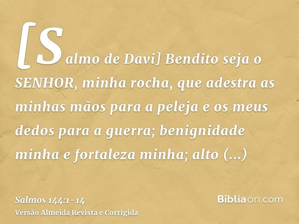 [Salmo de Davi] Bendito seja o SENHOR, minha rocha, que adestra as minhas mãos para a peleja e os meus dedos para a guerra;benignidade minha e fortaleza minha; 