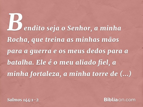 Bendito seja o Senhor, a minha Rocha,
que treina as minhas mãos para a guerra
e os meus dedos para a batalha. Ele é o meu aliado fiel, a minha fortaleza,
a minh