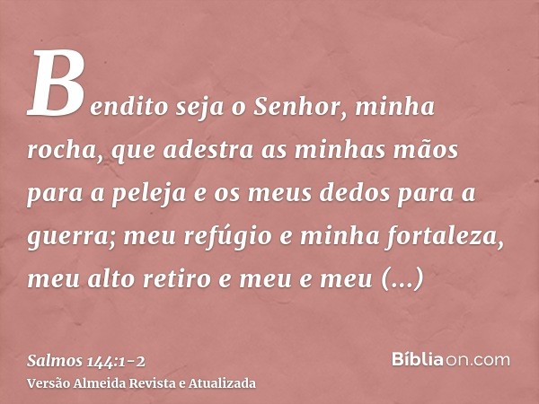 Bendito seja o Senhor, minha rocha, que adestra as minhas mãos para a peleja e os meus dedos para a guerra;meu refúgio e minha fortaleza, meu alto retiro e meu 