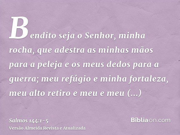 Bendito seja o Senhor, minha rocha, que adestra as minhas mãos para a peleja e os meus dedos para a guerra;meu refúgio e minha fortaleza, meu alto retiro e meu 