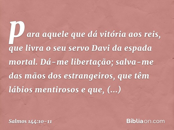 para aquele que dá vitória aos reis,
que livra o seu servo Davi
da espada mortal. Dá-me libertação;
salva-me das mãos dos estrangeiros,
que têm lábios mentiroso