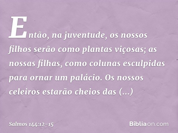 Então, na juventude,
os nossos filhos serão como plantas viçosas;
as nossas filhas, como colunas
esculpidas para ornar um palácio. Os nossos celeiros estarão ch