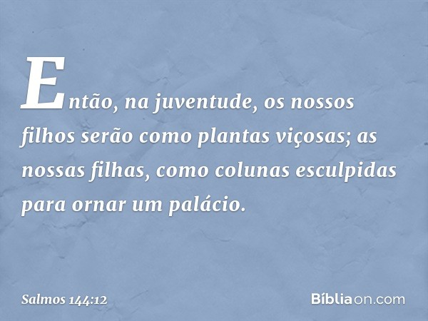 Então, na juventude,
os nossos filhos serão como plantas viçosas;
as nossas filhas, como colunas
esculpidas para ornar um palácio. -- Salmo 144:12