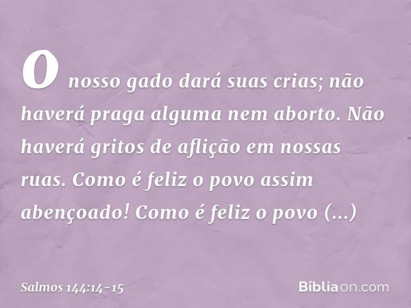 o nosso gado dará suas crias;
não haverá praga alguma nem aborto.
Não haverá gritos de aflição em nossas ruas. Como é feliz o povo assim abençoado!
Como é feliz