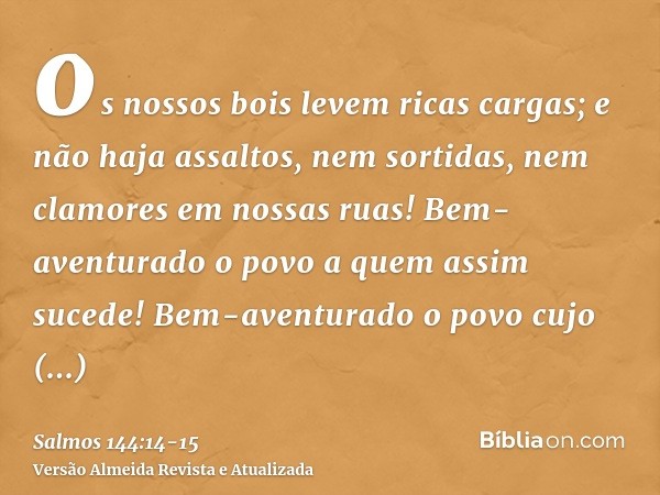 os nossos bois levem ricas cargas; e não haja assaltos, nem sortidas, nem clamores em nossas ruas!Bem-aventurado o povo a quem assim sucede! Bem-aventurado o po