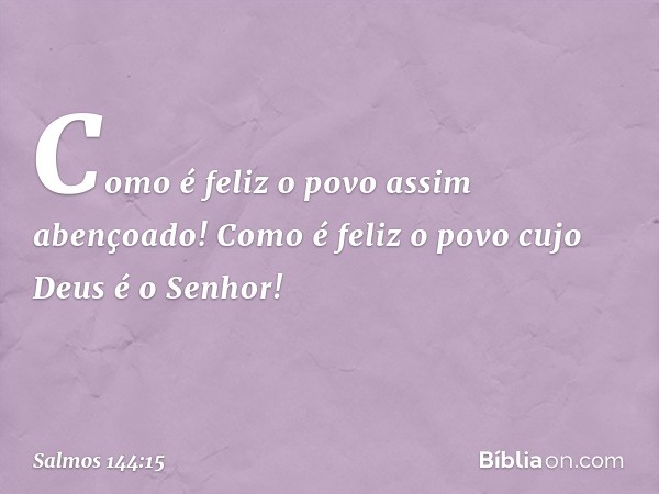 Como é feliz o povo assim abençoado!
Como é feliz o povo cujo Deus é o Senhor! -- Salmo 144:15