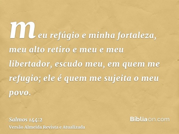 meu refúgio e minha fortaleza, meu alto retiro e meu e meu libertador, escudo meu, em quem me refugio; ele é quem me sujeita o meu povo.