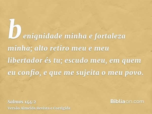 benignidade minha e fortaleza minha; alto retiro meu e meu libertador és tu; escudo meu, em quem eu confio, e que me sujeita o meu povo.