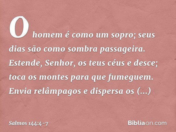 O homem é como um sopro;
seus dias são como sombra passageira. Estende, Senhor, os teus céus e desce;
toca os montes para que fumeguem. Envia relâmpagos e dispe