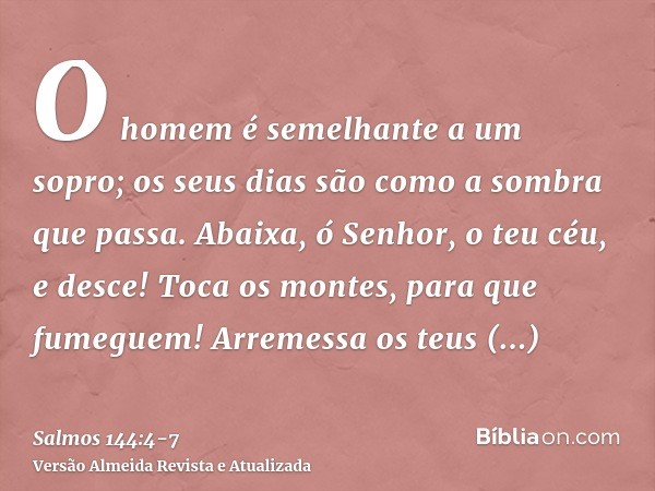 O homem é semelhante a um sopro; os seus dias são como a sombra que passa.Abaixa, ó Senhor, o teu céu, e desce! Toca os montes, para que fumeguem!Arremessa os t