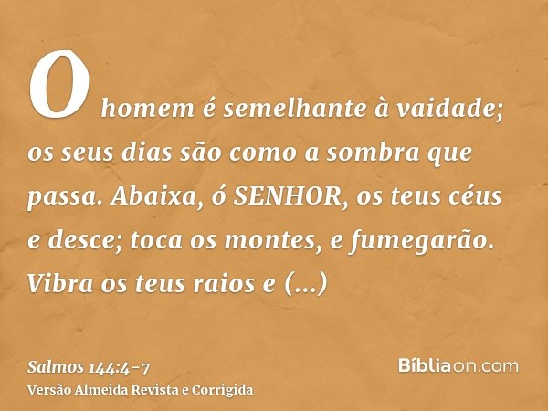 O homem é semelhante à vaidade; os seus dias são como a sombra que passa.Abaixa, ó SENHOR, os teus céus e desce; toca os montes, e fumegarão.Vibra os teus raios