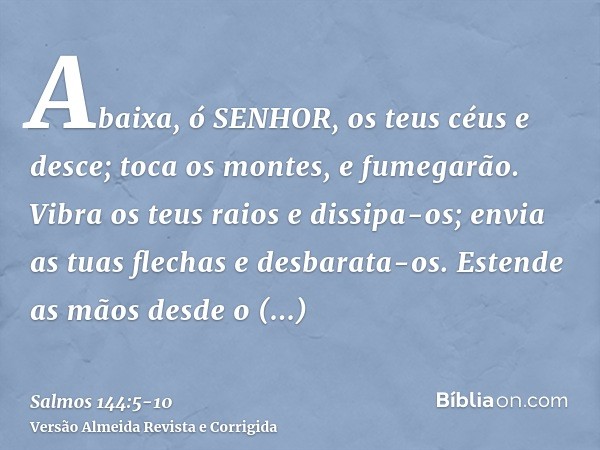 Abaixa, ó SENHOR, os teus céus e desce; toca os montes, e fumegarão.Vibra os teus raios e dissipa-os; envia as tuas flechas e desbarata-os.Estende as mãos desde