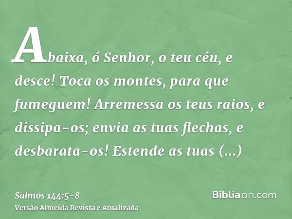 Abaixa, ó Senhor, o teu céu, e desce! Toca os montes, para que fumeguem!Arremessa os teus raios, e dissipa-os; envia as tuas flechas, e desbarata-os!Estende as 