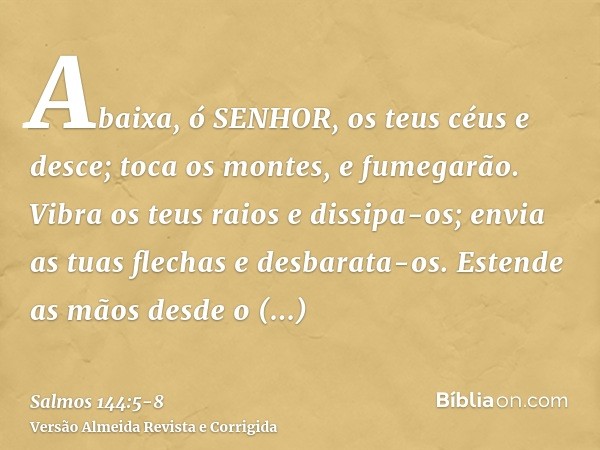 Abaixa, ó SENHOR, os teus céus e desce; toca os montes, e fumegarão.Vibra os teus raios e dissipa-os; envia as tuas flechas e desbarata-os.Estende as mãos desde