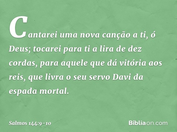 Cantarei uma nova canção a ti, ó Deus;
tocarei para ti a lira de dez cordas, para aquele que dá vitória aos reis,
que livra o seu servo Davi
da espada mortal. -