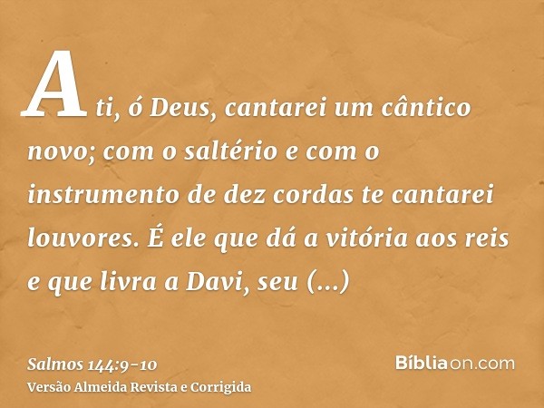 A ti, ó Deus, cantarei um cântico novo; com o saltério e com o instrumento de dez cordas te cantarei louvores.É ele que dá a vitória aos reis e que livra a Davi