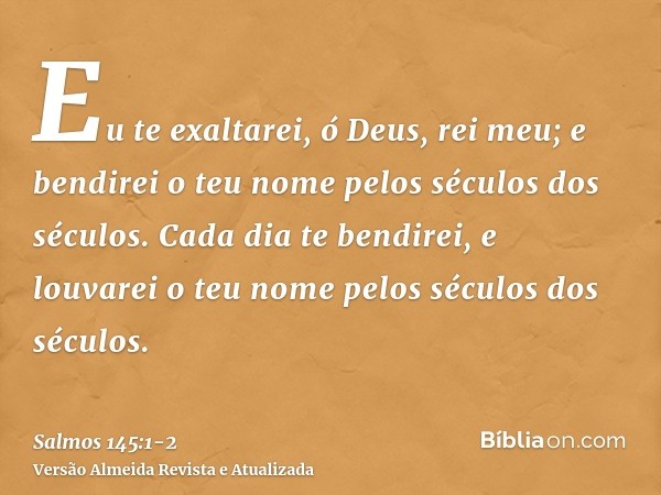 Eu te exaltarei, ó Deus, rei meu; e bendirei o teu nome pelos séculos dos séculos.Cada dia te bendirei, e louvarei o teu nome pelos séculos dos séculos.