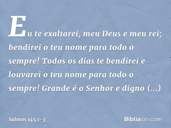 Eu te exaltarei, meu Deus e meu rei;
bendirei o teu nome para todo o sempre! Todos os dias te bendirei
e louvarei o teu nome para todo o sempre! Grande é o Senh