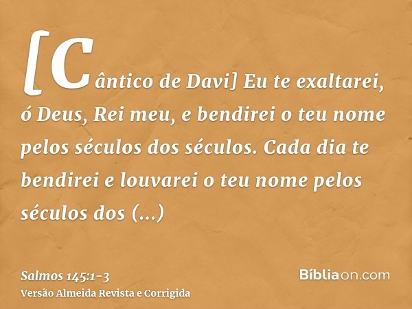 [Cântico de Davi] Eu te exaltarei, ó Deus, Rei meu, e bendirei o teu nome pelos séculos dos séculos.Cada dia te bendirei e louvarei o teu nome pelos séculos dos