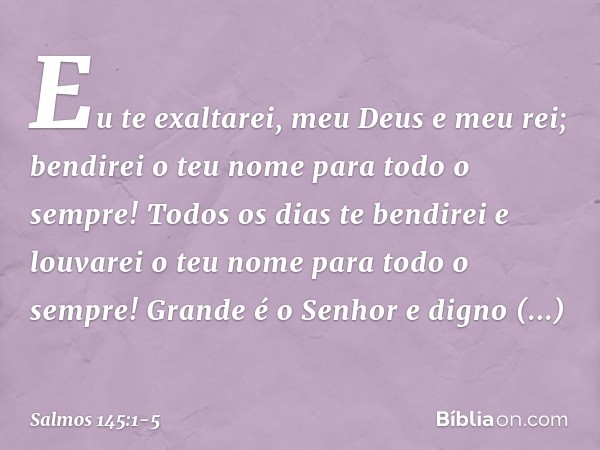 Eu te exaltarei, meu Deus e meu rei;
bendirei o teu nome para todo o sempre! Todos os dias te bendirei
e louvarei o teu nome para todo o sempre! Grande é o Senh