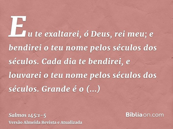 Eu te exaltarei, ó Deus, rei meu; e bendirei o teu nome pelos séculos dos séculos.Cada dia te bendirei, e louvarei o teu nome pelos séculos dos séculos.Grande é