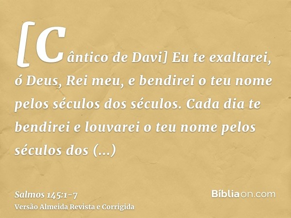 [Cântico de Davi] Eu te exaltarei, ó Deus, Rei meu, e bendirei o teu nome pelos séculos dos séculos.Cada dia te bendirei e louvarei o teu nome pelos séculos dos