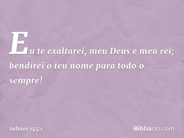 Eu te exaltarei, meu Deus e meu rei;
bendirei o teu nome para todo o sempre! -- Salmo 145:1