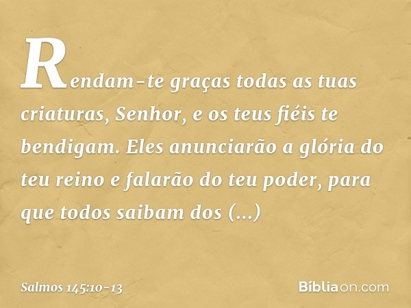 Rendam-te graças todas as tuas criaturas, Senhor,
e os teus fiéis te bendigam. Eles anunciarão a glória do teu reino
e falarão do teu poder, para que todos saib