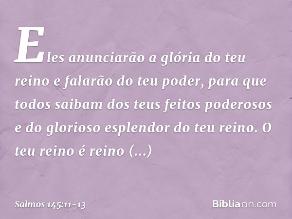 Eles anunciarão a glória do teu reino
e falarão do teu poder, para que todos saibam
dos teus feitos poderosos
e do glorioso esplendor do teu reino. O teu reino 