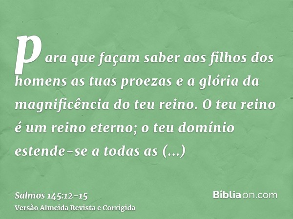 para que façam saber aos filhos dos homens as tuas proezas e a glória da magnificência do teu reino.O teu reino é um reino eterno; o teu domínio estende-se a to