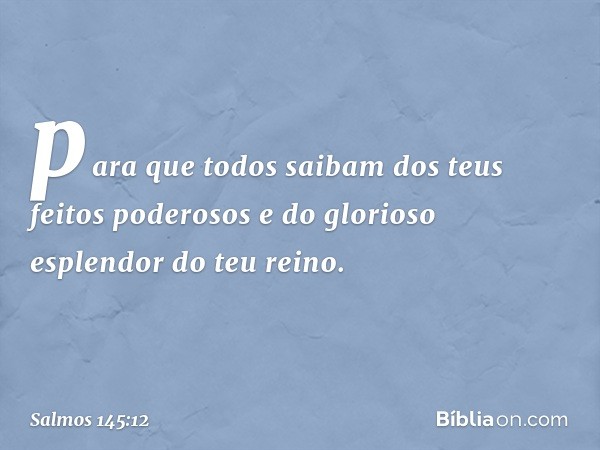 para que todos saibam
dos teus feitos poderosos
e do glorioso esplendor do teu reino. -- Salmo 145:12