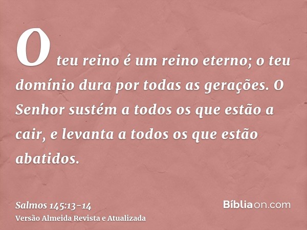 O teu reino é um reino eterno; o teu domínio dura por todas as gerações.O Senhor sustém a todos os que estão a cair, e levanta a todos os que estão abatidos.