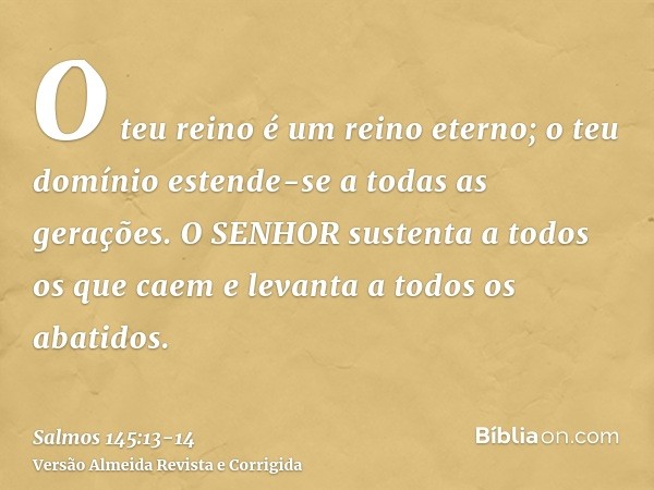 O teu reino é um reino eterno; o teu domínio estende-se a todas as gerações.O SENHOR sustenta a todos os que caem e levanta a todos os abatidos.