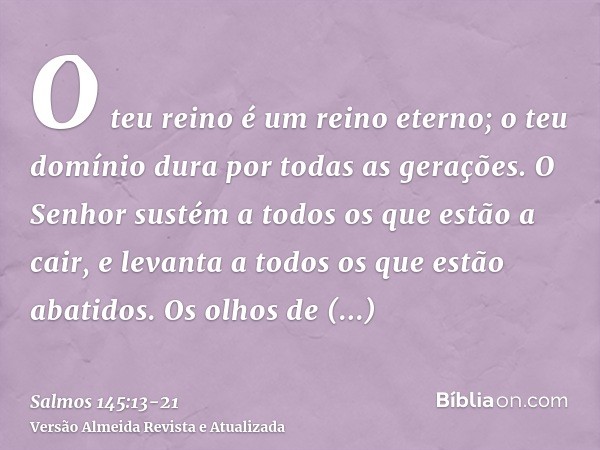 O teu reino é um reino eterno; o teu domínio dura por todas as gerações.O Senhor sustém a todos os que estão a cair, e levanta a todos os que estão abatidos.Os 