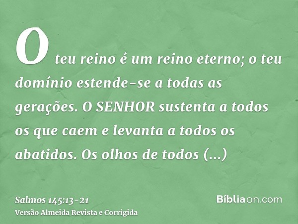 O teu reino é um reino eterno; o teu domínio estende-se a todas as gerações.O SENHOR sustenta a todos os que caem e levanta a todos os abatidos.Os olhos de todo